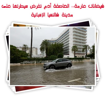 فيضانات عارمة.. العاصفة آدم تفرض سيطرتها على مدينة فالنسيا الإسبانية