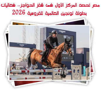 مصر تحصد المركز الأول فى قفز الحواجز.. فعاليات بطولة لونجين العالمية للفروسية 2026