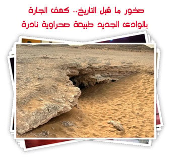 صخور ما قبل التاريخ.. كهف الجارة بالوادى الجديد طبيعة صحراوية نادرة