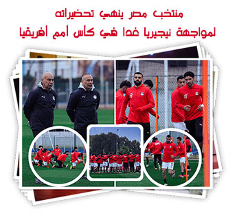 منتخب مصر ينهي تحضيراته لمواجهة نيجيريا غدا في كأس أمم أفريقيا