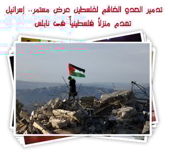 تدمير العدو الغاشم لفلسطين عرض مستمر.. إسرائيل تهدم منزلاً فلسطينياً فى نابلس