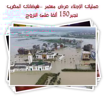عمليات الإجلاء عرض مستمر ..فيضانات المغرب تجبر150 ألفا على النزوح
