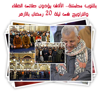 بقلوب مطمئنة.. الآلاف يؤدون صلاتى العشاء والتراويح فى ليلة 20 رمضان بالأزهر