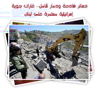 خسائر فادحة ودمار شامل.. غارات جوية إسرائيلية مستمرة على لبنان