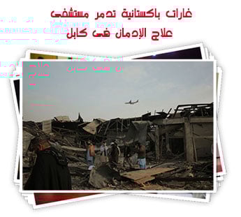 غارات باكستانية تدمر مستشفى علاج الإدمان فى كابل