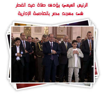 الرئيس السيسي يؤدى صلاة عيد الفطر فى مسجد مصر بالعاصمة الإدارية