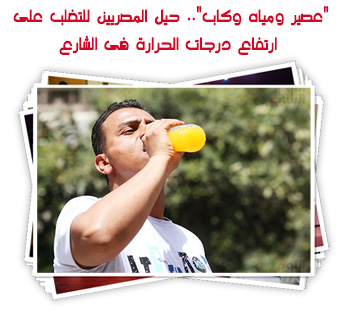 "عصير ومياه وكاب".. حيل المصريين للتغلب على ارتفاع درجات الحرارة فى الشارع
