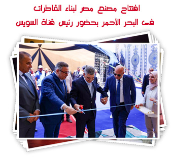 افتتاح مصنع مصر لبناء القاطرات فى البحر الأحمر بحضور رئيس قناة السويس
