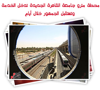 محطة مترو جامعة القاهرة الجديدة تدخل الخدمة وتستقبل الجمهور خلال أيام