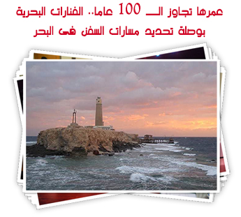 عمرها تجاوز الــ 100 عاما.. الفنارات البحرية بوصلة تحديد مسارات السفن فى البحر