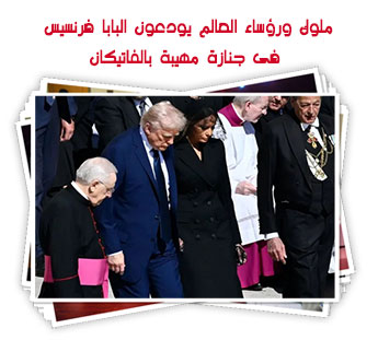 ملوك ورؤساء العالم يودعون البابا فرنسيس فى جنازة مهيبة بالفاتيكان