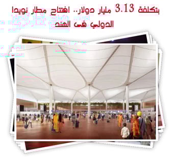 بتكلفة 3.13 مليار دولار.. افتتاح مطار نويدا الدولي فى الهند