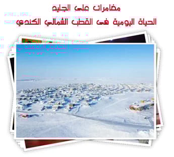 مغامرات على الجليد.. الحياة اليومية فى القطب الشمالي الكندي