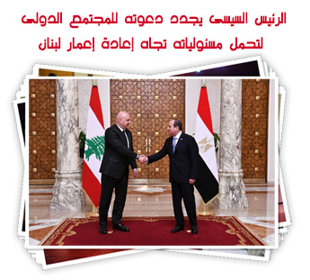 الرئيس السيسى يستقبل نظيره اللبنانى ويجدد دعوته للمجتمع الدولى لتحمل مسئولياته تجاه إعادة إعمار لبنان