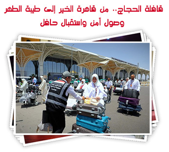 قافلة الحجاج.. من قاهرة الخير إلى طيبة الطهر وصول آمن واستقبال حافل
