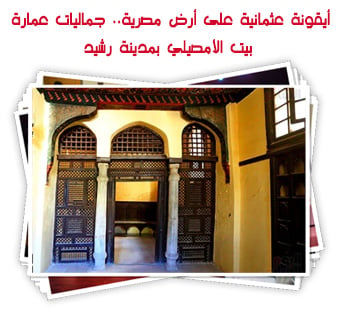 أيقونة عثمانية على أرض مصرية.. جماليات عمارة بيت الأمصيلي بمدينة رشيد