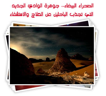 الصحراء البيضاء.. جوهرة الوادي الجديد التي تجذب الباحثين عن العلاج والاستشفاء