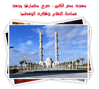 مسجد مصر الكبير.. صرح معماري يجسد سماحة الإسلام وفكره الوسطي