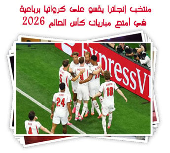 منتخب إنجلترا يقسو على كرواتيا برباعية في أمتع مباريات كأس العالم 2026