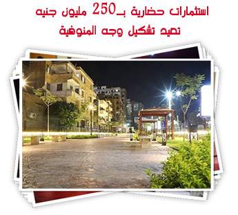 استثمارات حضارية بـ250 مليون جنيه تعيد تشكيل وجه المنوفية