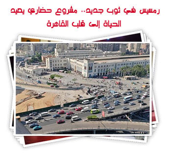 رمسيس في ثوب جديد.. مشروع حضاري يعيد الحياة إلى قلب القاهرة