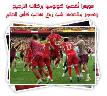 سويسرا تُقصي كولومبيا بركلات الترجيح وتحجز مقعدها في ربع نهائي كأس العالم