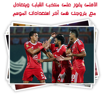 الأهلى يفوز على منتخب الشباب ويتعادل مع بتروجت فى آخر استعدادات الموسم
