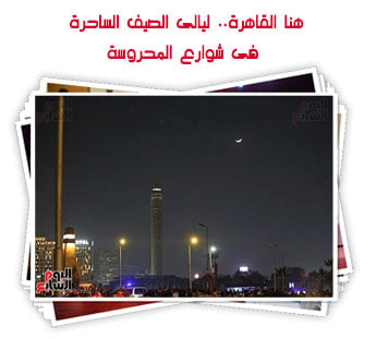 هنا القاهرة.. ليالى الصيف الساحرة فى شوارع المحروسة