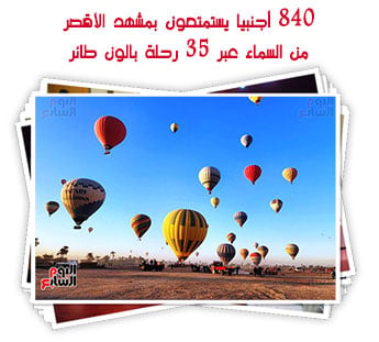 840 أجنبيا يستمتعون بمشهد الأقصر من السماء عبر 35 رحلة بالون طائر