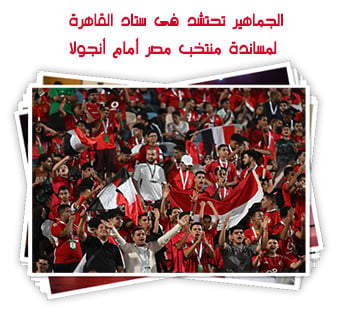 الجماهير تحتشد فى ستاد القاهرة لمساندة منتخب مصر أمام أنجولا