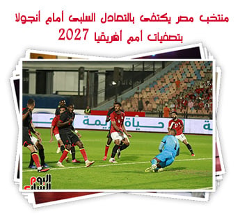 منتخب مصر يكتفى بالتعادل السلبى أمام أنجولا بتصفيات أمم أفريقيا 2027