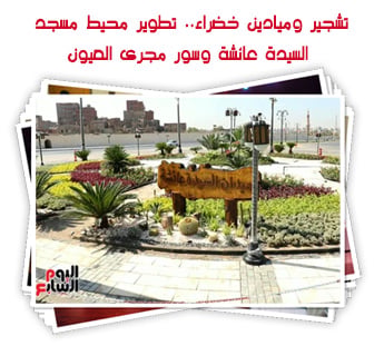 تشجير وميادين خضراء.. تطوير محيط مسجد السيدة عائشة وسور مجرى العيون