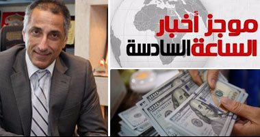 موجز أخبار الساعة 6.. ارتفاع الاحتياطى النقدى لـ17.5 مليار دولار