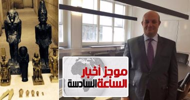 موجز أخبار الساعة 6.. سفارة مصر بسويسرا تنجح فى استعادة قطعة أثرية مهربة