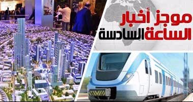 موجز الساعة 6.. استئناف مفاوضات قطار "العاصمة الإدارية" المكهرب مع الصين