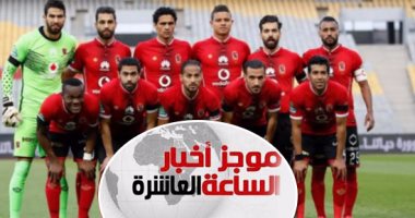 موجز أخبار الساعة 10.. 10 آلاف مشجع يؤازرون الأهلى أمام الوداد المغربى