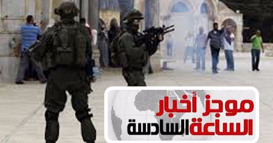 موجز أخبار الساعة 6.. قوات الاحتلال تعتدى على المصلين بالمسجد الأقصى