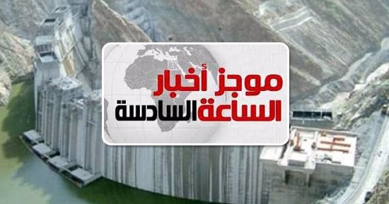 موجز أخبار الساعة6.. إثيوبيا لن تخزن المياه بسد النهضة خلال العام الجارى