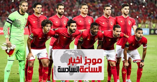 موجز أخبار الساعة 6.. التاسعة يا أهلى.. 1000 مشجع يدعمون الأحمر أمام الوداد
