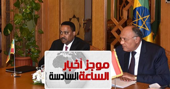 موجز الساعة 6.. وزير خارجية إثيوبيا: نراعى المصالح المصرية المتعلقة بنهر النيل