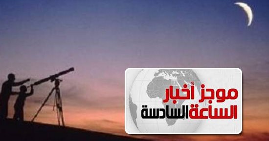 موجز الساعة 6.. البحوث الفلكية: الخميس 17مايو رمضان وعيد الفطر الجمعة 15يونيو