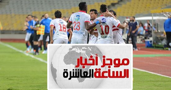 موجز أخبار 10 مساء.. الزمالك يصعد لنهائى الكأس بعد رباعية الإسماعيلى 