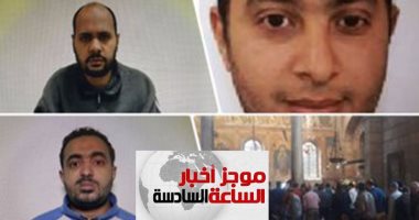 موجز أخبار6.. تعرف على تهم 36محكوما عليهم بالإعدام والمؤبد فى تفجير الكنائس